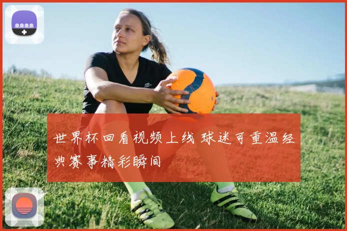 世界杯回看视频上线 球迷可重温经典赛事精彩瞬间