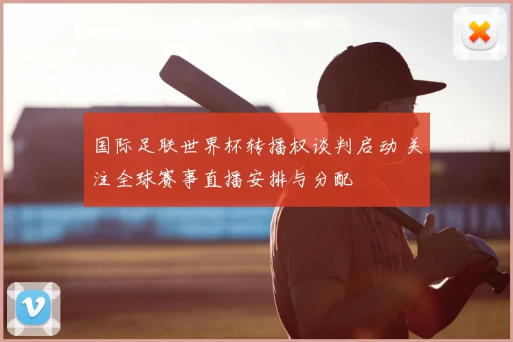 国际足联世界杯转播权谈判启动 关注全球赛事直播安排与分配
