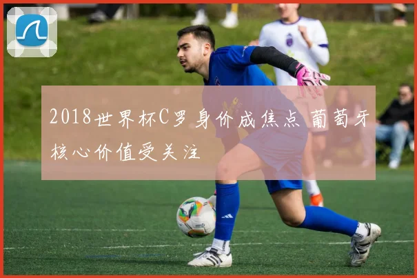 2018世界杯C罗身价成焦点 葡萄牙核心价值受关注