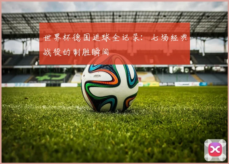 世界杯德国进球全记录：七场经典战役的制胜瞬间