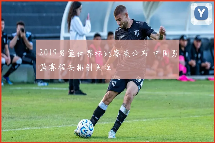 2019男篮世界杯比赛表公布 中国男篮赛程安排引关注